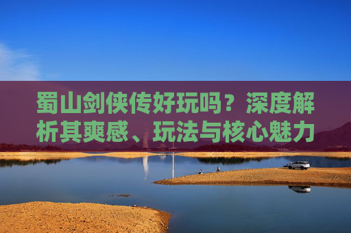 蜀山剑侠传好玩吗？深度解析其爽感、玩法与核心魅力-蜀山剑侠传好玩吗值得玩吗