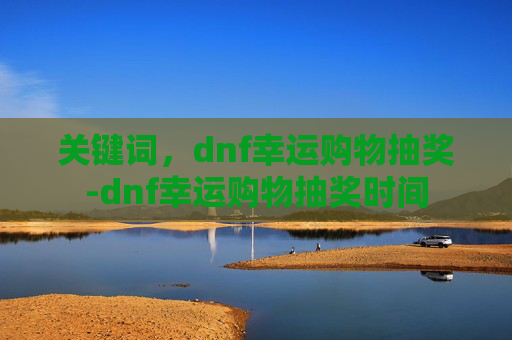 关键词，dnf幸运购物抽奖-dnf幸运购物抽奖时间