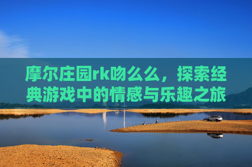 摩尔庄园rk吻么么,探索经典游戏中的情感与乐趣之旅-摩尔庄园rk和么么公主 摩尔庄园rk吻么么,探索经典游戏中的情感与乐趣之旅-摩尔庄园rk和么么公主