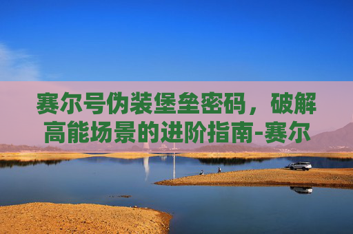 赛尔号伪装堡垒密码,破解高能场景的进阶指南-赛尔号伪装堡垒密码多少 赛尔号伪装堡垒密码,破解高能场景的进阶指南-赛尔号伪装堡垒密码多少