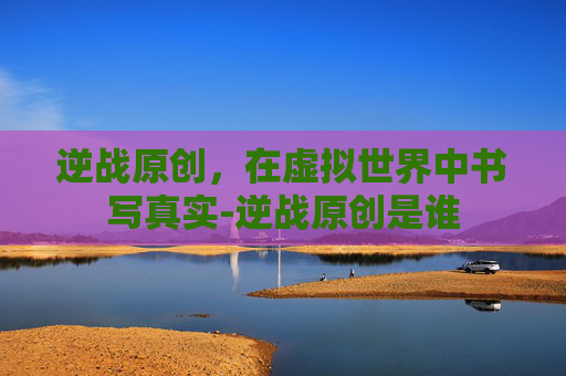 逆战原创，在虚拟世界中书写真实-逆战原创是谁
