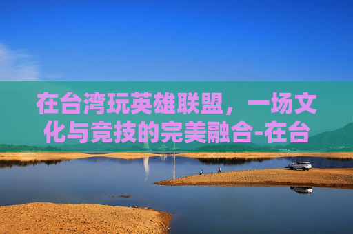 在台湾玩英雄联盟，一场文化与竞技的完美融合-在台湾玩大陆游戏会卡吗?