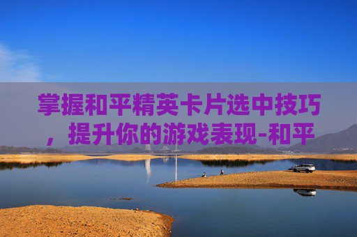 掌握和平精英卡片选中技巧，提升你的游戏表现-和平精英卡片怎么选中队友