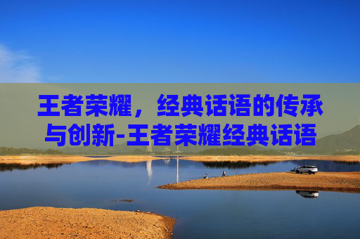 王者荣耀，经典话语的传承与创新-王者荣耀经典话语是什么