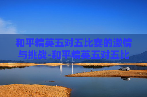 和平精英五对五比赛的激情与挑战-和平精英五对五比赛视频 和平精英五对五比赛的激情与挑战-和平精英五对五比赛视频