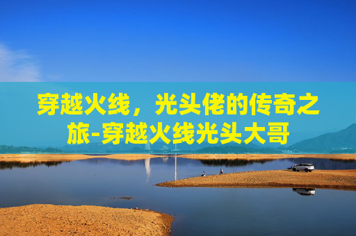 穿越火线，光头佬的传奇之旅-穿越火线光头大哥
