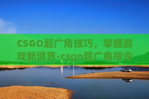 CSGO超广角技巧,掌握游戏新境界-csgo超广角指令 CSGO超广角技巧,掌握游戏新境界-csgo超广角指令