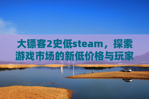大镖客2史低steam，探索游戏市场的新低价格与玩家的期待-荒野大镖客2史低