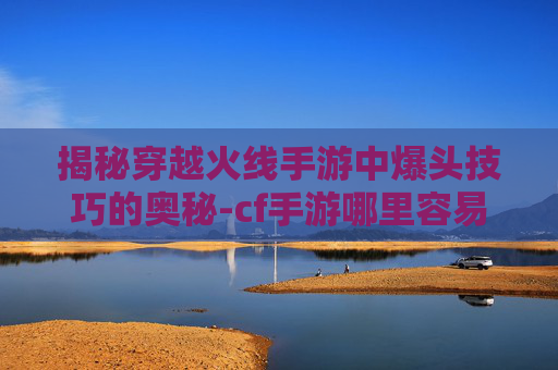 揭秘穿越火线手游中爆头技巧的奥秘-cf手游哪里容易爆头啊