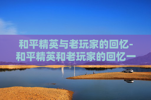 和平精英与老玩家的回忆-和平精英和老玩家的回忆一样吗