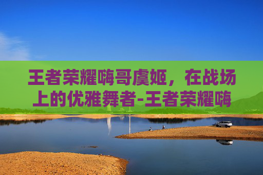 王者荣耀嗨哥虞姬，在战场上的优雅舞者-王者荣耀嗨哥虞姬怎么玩