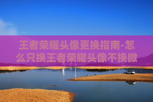 王者荣耀头像更换指南-怎么只换王者荣耀头像不换微信头像 王者荣耀头像更换指南-怎么只换王者荣耀头像不换微信头像