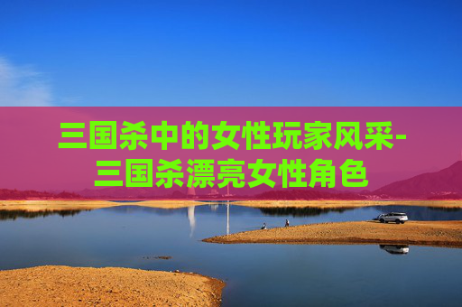 三国杀中的女性玩家风采-三国杀漂亮女性角色