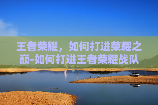 王者荣耀，如何打进荣耀之巅-如何打进王者荣耀战队