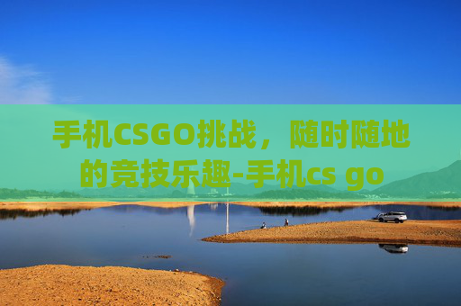 手机CSGO挑战，随时随地的竞技乐趣-手机cs go
