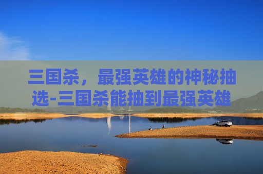 三国杀,最强英雄的神秘抽选-三国杀能抽到最强英雄吗 三国杀,最强英雄的神秘抽选-三国杀能抽到最强英雄吗