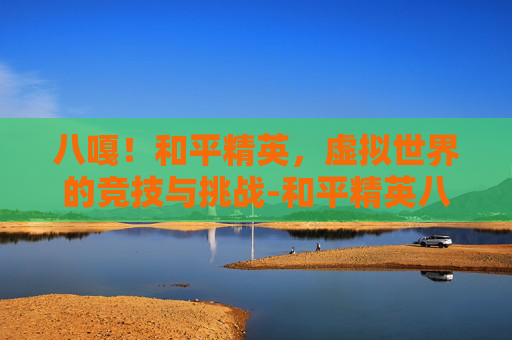 八嘎!和平精英,虚拟世界的竞技与挑战-和平精英八嘎怪 八嘎!和平精英,虚拟世界的竞技与挑战-和平精英八嘎怪