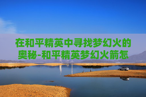 在和平精英中寻找梦幻火的奥秘-和平精英梦幻火箭怎么获得