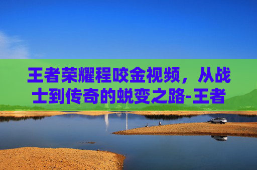 王者荣耀程咬金视频，从战士到传奇的蜕变之路-王者荣耀程咬金视频教学