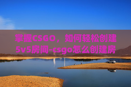 掌握CSGO，如何轻松创建5v5房间-csgo怎么创建房间5v5