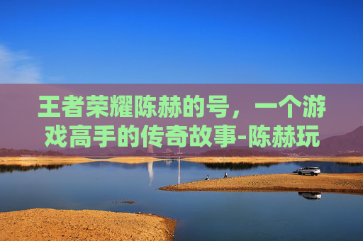 王者荣耀陈赫的号，一个游戏高手的传奇故事-陈赫玩王者荣耀的名字