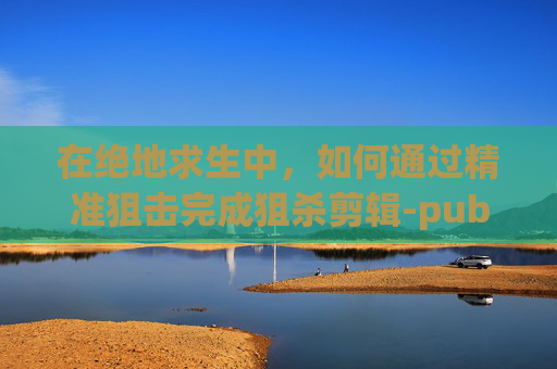 在绝地求生中，如何通过精准狙击完成狙杀剪辑-pubg 狙