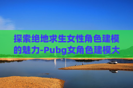 探索绝地求生女性角色建模的魅力-Pubg女角色建模大全网站
