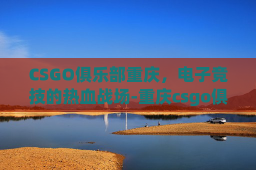 CSGO俱乐部重庆，电子竞技的热血战场-重庆csgo俱乐部收人