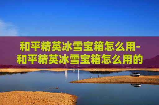 和平精英冰雪宝箱怎么用-和平精英冰雪宝箱怎么用的