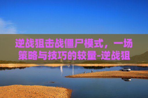 逆战狙击战僵尸模式，一场策略与技巧的较量-逆战狙击战僵尸模式怎么玩
