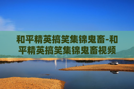 和平精英搞笑集锦鬼畜-和平精英搞笑集锦鬼畜视频 和平精英搞笑集锦鬼畜-和平精英搞笑集锦鬼畜视频