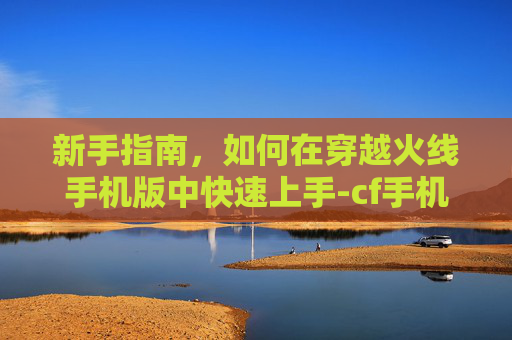 新手指南，如何在穿越火线手机版中快速上手-cf手机版新手如何玩