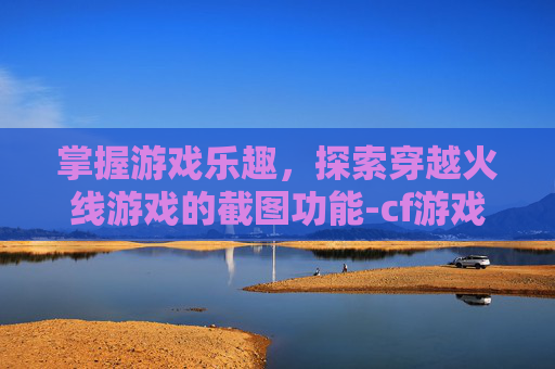 掌握游戏乐趣，探索穿越火线游戏的截图功能-cf游戏截图在哪个文件夹