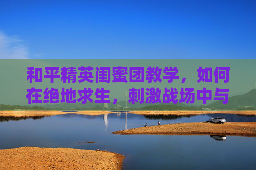 和平精英闺蜜团教学，如何在绝地求生，刺激战场中与好友并肩作战-和平精英闺蜜有什么用