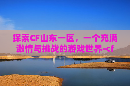 探索CF山东一区，一个充满激情与挑战的游戏世界-cf山东一区是哪个区