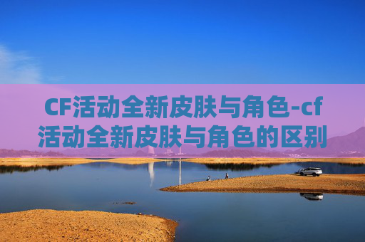 CF活动全新皮肤与角色-cf活动全新皮肤与角色的区别 CF活动全新皮肤与角色-cf活动全新皮肤与角色的区别