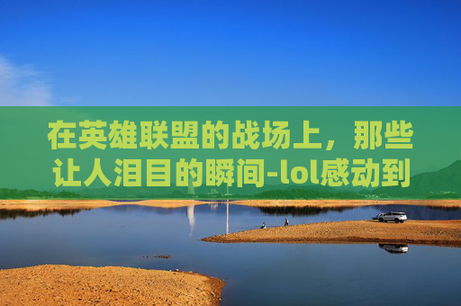 在英雄联盟的战场上,那些让人泪目的瞬间-lol感动到哭视频素材 在英雄联盟的战场上,那些让人泪目的瞬间-lol感动到哭视频素材