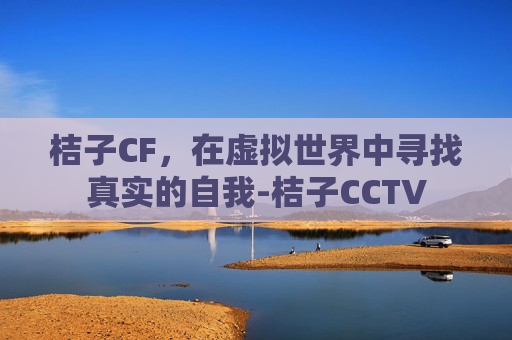 桔子CF,在虚拟世界中寻找真实的自我-桔子CCTV 桔子CF,在虚拟世界中寻找真实的自我-桔子CCTV