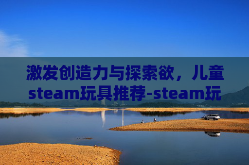 激发创造力与探索欲,儿童steam玩具推荐-steam玩具游戏 激发创造力与探索欲,儿童steam玩具推荐-steam玩具游戏