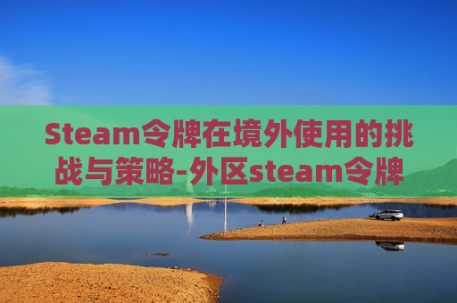 Steam令牌在境外使用的挑战与策略-外区steam令牌