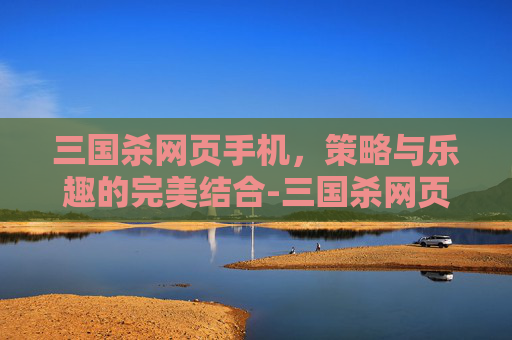 三国杀网页手机，策略与乐趣的完美结合-三国杀网页版和手机版通用吗