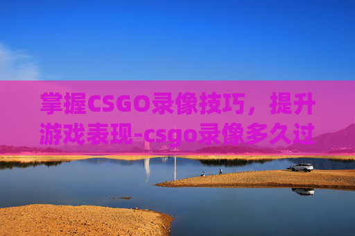 掌握CSGO录像技巧，提升游戏表现-csgo录像多久过期