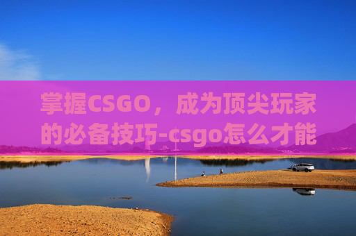 掌握CSGO，成为顶尖玩家的必备技巧-csgo怎么才能玩竞技模式