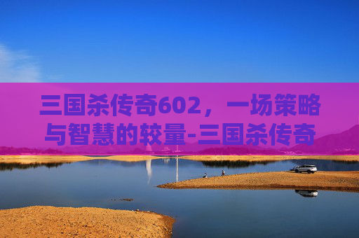 三国杀传奇602，一场策略与智慧的较量-三国杀传奇官网