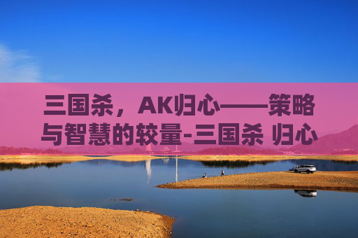 三国杀，AK归心——策略与智慧的较量-三国杀 归心