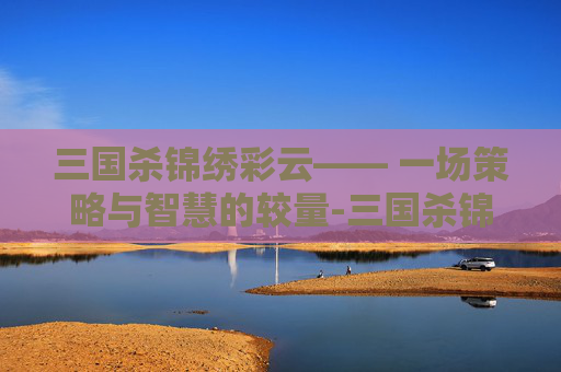 三国杀锦绣彩云—— 一场策略与智慧的较量-三国杀锦绣宝鉴 三国杀锦绣彩云—— 一场策略与智慧的较量-三国杀锦绣宝鉴