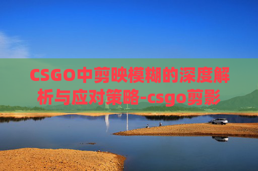 CSGO中剪映模糊的深度解析与应对策略-csgo剪影