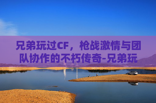 兄弟玩过CF，枪战激情与团队协作的不朽传奇-兄弟玩过的女人你也玩叫什么