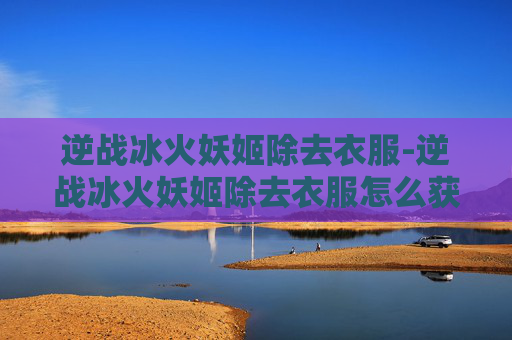 逆战冰火妖姬除去衣服-逆战冰火妖姬除去衣服怎么获得 逆战冰火妖姬除去衣服-逆战冰火妖姬除去衣服怎么获得