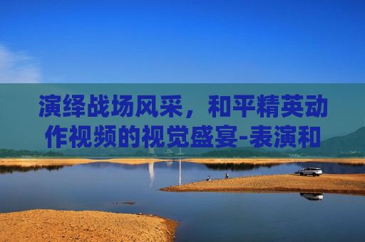 演绎战场风采,和平精英动作视频的视觉盛宴-表演和平精英动作的视频大全 演绎战场风采,和平精英动作视频的视觉盛宴-表演和平精英动作的视频大全